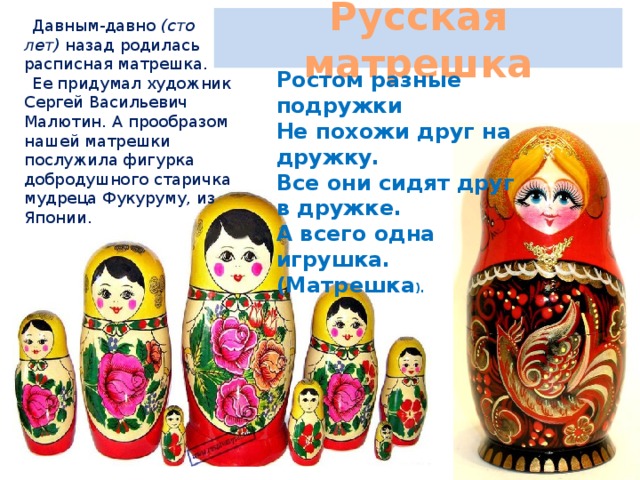 Русская матрешка Давным-давно (сто лет) назад родилась расписная матрешка. Ее придумал художник Сергей Васильевич Малютин. А прообразом нашей матрешки послужила фигурка добродушного старичка мудреца Фукуруму, из Японии. Ростом разные подружки Не похожи друг на дружку. Все они сидят друг в дружке. А всего одна игрушка. (Матрешка ).