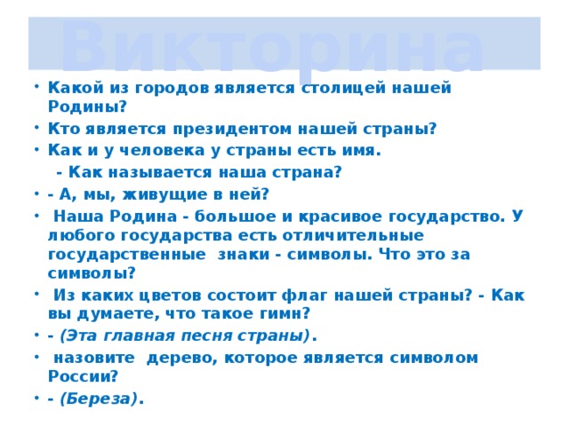 Викторина Какой из городов является столицей нашей Родины? Кто является президентом нашей страны? Как и у человека у страны есть имя. - Как называется наша страна? - А, мы, живущие в ней? Наша Родина - большое и красивое государство. У любого государства есть отличительные государственные знаки - символы. Что это за символы? Из каких цветов состоит флаг нашей страны? - Как вы думаете, что такое гимн? - (Эта главная песня страны) . назовите дерево, которое является символом России? - (Береза) .