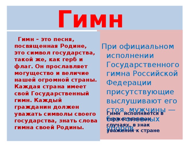 Гимн При официальном исполнении Государственного гимна Российской Федерации присутствующие выслушивают его стоя, мужчины — без головных уборов. Гимн – это песня, посвященная Родине, это символ государства, такой же, как герб и флаг. Он прославляет могущество и величие нашей огромной страны. Каждая страна имеет свой Государственный гимн. Каждый гражданин должен уважать символы своего государства, знать слова гимна своей Родины. Гимн исполняется в торжественных случаях, в знак уважения к стране
