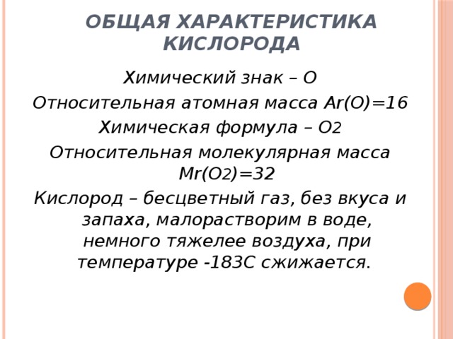 Общая характеристика кислорода Химический знак – О Относительная атомная масса Ar(О)=16 Химическая формула – О 2 Относительная молекулярная масса Mr(О 2 )=32 Кислород – бесцветный газ, без вкуса и запаха, малорастворим в воде, немного тяжелее воздуха, при температуре -183С сжижается. 