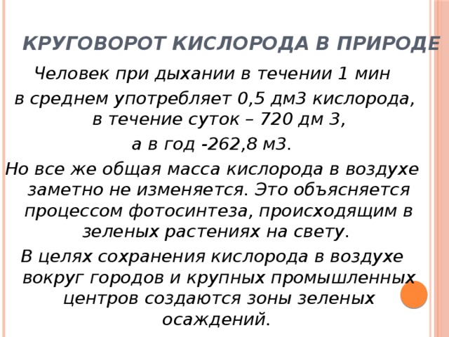 Круговорот кислорода в природе Человек при дыхании в течении 1 мин  в среднем употребляет 0,5 дм3 кислорода, в течение суток – 720 дм 3,  а в год -262,8 м3. Но все же общая масса кислорода в воздухе заметно не изменяется. Это объясняется процессом фотосинтеза, происходящим в зеленых растениях на свету. В целях сохранения кислорода в воздухе вокруг городов и крупных промышленных центров создаются зоны зеленых осаждений . 