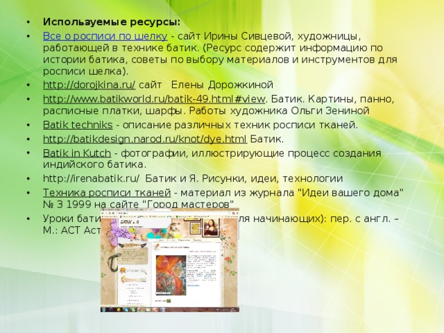 Используемые ресурсы: Все о росписи по шелку - сайт Ирины Сивцевой, художницы, работающей в технике батик. (Ресурс содержит информацию по истории батика, советы по выбору материалов и инструментов для росписи шелка). http://dorojkina.ru/ сайт Елены Дорожкиной http://www.batikworld.ru/batik-49.html#view . Батик. Картины, панно, расписные платки, шарфы. Работы художника Ольги Зениной Batik techniks - описание различных техник росписи тканей. http://batikdesign.narod.ru/knot/dye.html Батик. Batik in Kutch - фотографии, иллюстрирующие процесс создания индийского батика. http://irenabatik.ru/ Батик и Я. Рисунки, идеи, технологии Техника росписи тканей - материал из журнала 