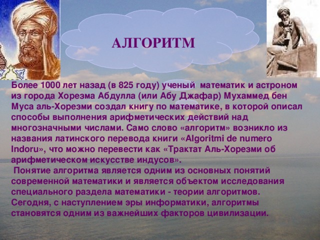  АЛГОРИТМ Более 1000 лет назад (в 825 году) ученый математик и астроном из города Хорезма Абдулла (или Абу Джафар) Мухаммед бен Муса аль-Хорезми создал книгу по математике, в которой описал способы выполнения арифметических действий над многозначными числами. Само слово «алгоритм» возникло из названия латинского перевода книги «Algoritmi de numero Indoru», что можно перевести как «Трактат Аль-Хорезми об арифметическом  искусстве индусов».  Понятие алгоритма является одним из основных понятий современной математики и является объектом исследования специального раздела математики - теории алгоритмов. Сегодня, с наступлением эры информатики, алгоритмы становятся одним из важнейших факторов цивилизации.    