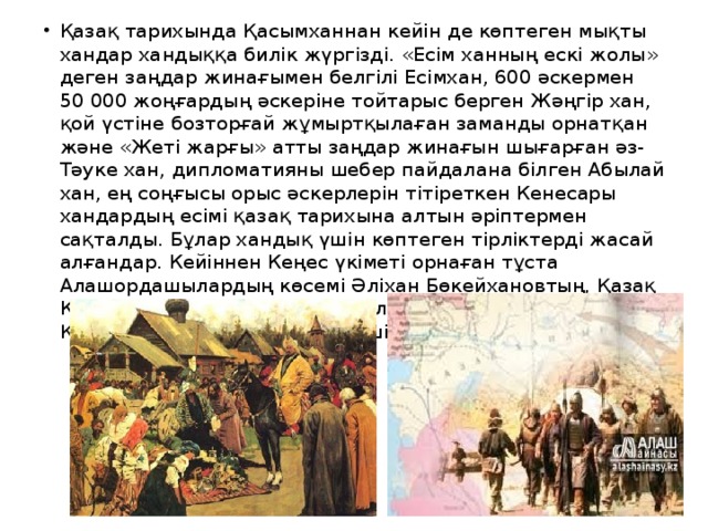 Қазақ тарихында Қасымханнан кейін де көптеген мықты хандар хандыққа билік жүргізді. «Есім ханның ескі жолы» деген заңдар жинағымен белгілі Есімхан, 600 әскермен 50 000 жоңғардың әскеріне тойтарыс берген Жәңгір хан, қой үстіне бозторғай жұмыртқылаған заманды орнатқан және «Жеті жарғы» атты заңдар жинағын шығарған әз-Тәуке хан, дипломатияны шебер пайдалана білген Абылай хан, ең соңғысы орыс әскерлерін тітіреткен Кенесары хандардың есімі қазақ тарихына алтын әріптермен сақталды. Бұлар хандық үшін көптеген тірліктерді жасай алғандар. Кейіннен Кеңес үкіметі орнаған тұста Алашордашылардың көсемі Әліхан Бөкейхановтың, Қазақ КСР-ін 40 жыл басқарып, 40 қала тұрғызған Дінмұхамед Қонаевтың орасан еңбегі ел үшін ерекше. 