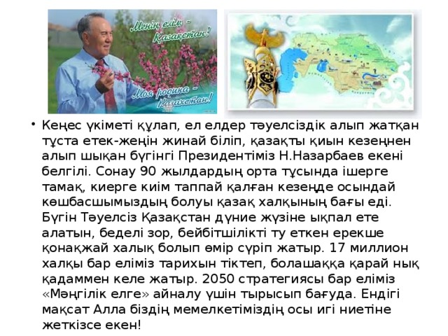 Кеңес үкіметі құлап, ел елдер тәуелсіздік алып жатқан тұста етек-жеңін жинай біліп, қазақты қиын кезеңнен алып шықан бүгінгі Президентіміз Н.Назарбаев екені белгілі. Сонау 90 жылдардың орта тұсында ішерге тамақ, киерге киім таппай қалған кезеңде осындай көшбасшымыздың болуы қазақ халқының бағы еді. Бүгін Тәуелсіз Қазақстан дүние жүзіне ықпал ете алатын, беделі зор, бейбітшілікті ту еткен ерекше қонақжай халық болып өмір сүріп жатыр. 17 миллион халқы бар еліміз тарихын тіктеп, болашаққа қарай нық қадаммен келе жатыр. 2050 стратегиясы бар еліміз «Мәңгілік елге» айналу үшін тырысып бағуда. Ендігі мақсат Алла біздің мемелкетіміздің осы игі ниетіне жеткізсе екен! 