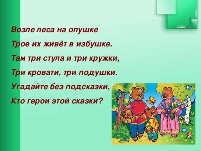 Возле леса на опушке Трое их живёт в избушке. Там три стула и три кружки, Три кровати, три подушки. Угадайте без подсказки, Кто герои этой сказки? 