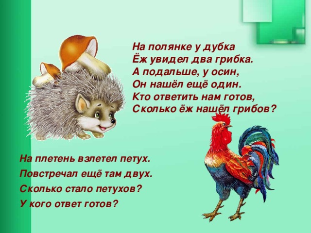 На полянке у дубка  Ёж увидел два грибка.  А подальше, у осин,  Он нашёл ещё один.  Кто ответить нам готов, Сколько ёж нашёл грибов? На плетень взлетел петух. Повстречал ещё там двух. Сколько стало петухов? У кого ответ готов? 