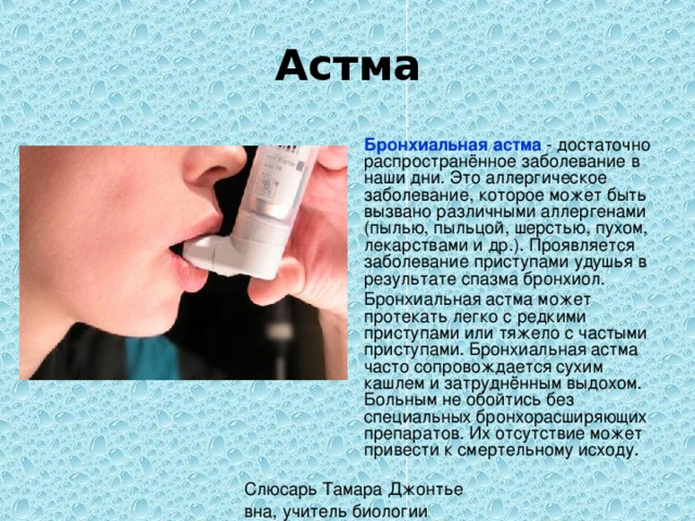 Астма  Бронхиальная астма - достаточно распространённое заболевание в наши дни. Это аллергическое заболевание, которое может быть вызвано различными аллергенами (пылью, пыльцой, шерстью, пухом, лекарствами и др.). Проявляется заболевание приступами удушья в результате спазма бронхиол.  Бронхиальная астма может протекать легко с редкими приступами или тяжело с частыми приступами. Бронхиальная астма часто сопровождается сухим кашлем и затруднённым выдохом. Больным не обойтись без специальных бронхорасширяющих препаратов. Их отсутствие может привести к смертельному исходу. 