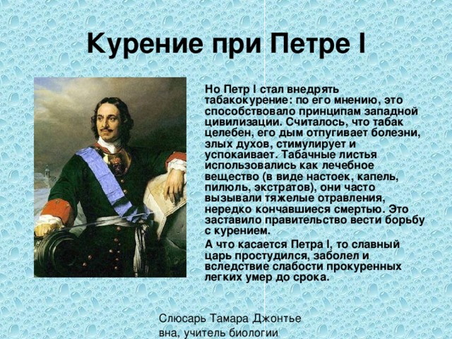 Курение при Петре I  Но Петр I стал внедрять табакокурение: по его мнению, это способствовало принципам западной цивилизации. Считалось, что табак целебен, его дым отпугивает болезни, злых духов, стимулирует и успокаивает. Табачные листья использовались как лечебное вещество (в виде настоек, капель, пилюль, экстратов), они часто вызывали тяжелые отравления, нередко кончавшиеся смертью. Это заставило правительство вести борьбу с курением.  А что касается Петра I, то славный царь простудился, заболел и вследствие слабости прокуренных легких умер до срока. 