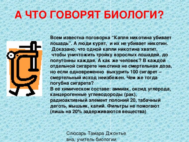 А ЧТО ГОВОРЯТ БИОЛОГИ? Всем известна поговорка “Капля никотина убивает лошадь”. А люди курят, и их не убивает никотин.  Доказано, что одной капли никотина хватит,  чтобы уничтожить тройку взрослых лошадей, до полутонны каждая. А как же человек? В каждой отдельной сигарете никотина не смертельная доза, но если одновременно выкурить 100 сигарет – смертельный исход неизбежен. Чем же тогда погубна сигарета? В ее химическом составе: аммиак, оксид углерода, канцерогенные углеводороды (рак), радиоактивный элемент полоний 20, табачный деготь, мышьяк, калий. Фильтры не помогают (лишь на 20% задерживаются вещества) 