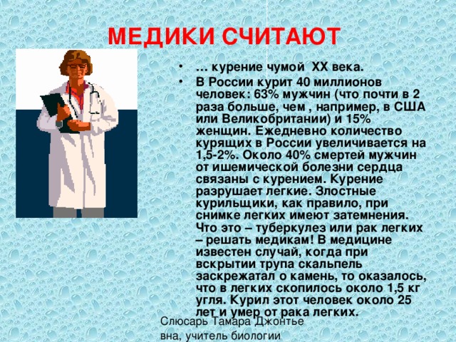 МЕДИКИ СЧИТАЮТ … курение чумой ХХ века. В России курит 40 миллионов человек: 63% мужчин (что почти в 2 раза больше, чем , например, в США или Великобритании) и 15% женщин. Ежедневно количество курящих в России увеличивается на 1,5-2%. Около 40% смертей мужчин от ишемической болезни сердца связаны с курением. Курение разрушает легкие. Злостные курильщики, как правило, при снимке легких имеют затемнения. Что это – туберкулез или рак легких – решать медикам! В медицине известен случай, когда при вскрытии трупа скальпель заскрежатал о камень, то оказалось, что в легких скопилось около 1,5 кг угля. Курил этот человек около 25 лет и умер от рака легких. 