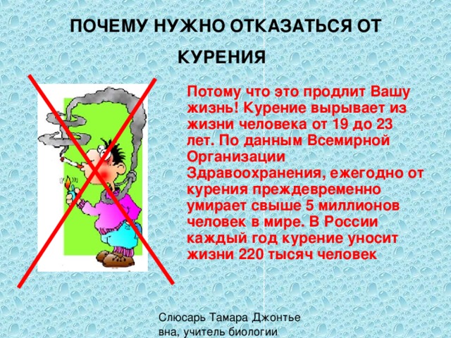 ПОЧЕМУ НУЖНО ОТКАЗАТЬСЯ ОТ КУРЕНИЯ  Потому что это продлит Вашу жизнь! Курение вырывает из жизни человека от 19 до 23 лет. По данным Всемирной Организации Здравоохранения, ежегодно от курения преждевременно умирает свыше 5 миллионов человек в мире. В России каждый год курение уносит жизни 220 тысяч человек 