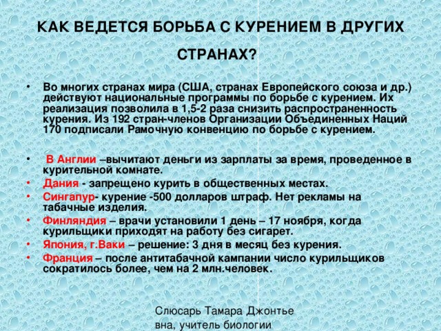 КАК ВЕДЕТСЯ БОРЬБА С КУРЕНИЕМ В ДРУГИХ СТРАНАХ?  Во многих странах мира (США, странах Европейского союза и др.) действуют национальные программы по борьбе с курением. Их реализация позволила в 1,5-2 раза снизить распространенность курения. Из 192 стран-членов Организации Объединенных Наций 170 подписали Рамочную конвенцию по борьбе с курением.   В Англии –вычитают деньги из зарплаты за время, проведенное в курительной комнате. Дания - запрещено курить в общественных местах. Сингапур - курение -500 долларов штраф. Нет рекламы на табачные изделия. Финляндия – врачи установили 1 день – 17 ноября, когда курильщики приходят на работу без сигарет. Япония, г.Ваки – решение: 3 дня в месяц без курения. Франция – после антитабачной кампании число курильщиков сократилось более, чем на 2 млн.человек. 