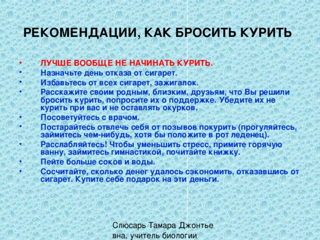 РЕКОМЕНДАЦИИ, КАК БРОСИТЬ КУРИТЬ  ЛУЧШЕ ВООБЩЕ НЕ НАЧИНАТЬ КУРИТЬ.  Назначьте день отказа от сигарет. Избавьтесь от всех сигарет, зажигалок. Расскажите своим родным, близким, друзьям, что Вы решили бросить курить, попросите их о поддержке. Убедите их не курить при вас и не оставлять окурков. Посоветуйтесь с врачом. Постарайтесь отвлечь себя от позывов покурить (прогуляйтесь, займитесь чем-нибудь, хотя бы положите в рот леденец). Расслабляйтесь! Чтобы уменьшить стресс, примите горячую ванну, займитесь гимнастикой, почитайте книжку. Пейте больше соков и воды. Сосчитайте, сколько денег удалось сэкономить, отказавшись от сигарет. Купите себе подарок на эти деньги.  