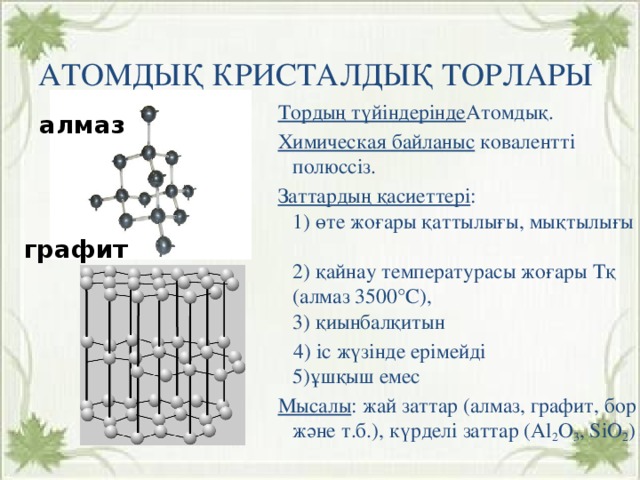 Иондық кристалдық тор Атомдық кристалдық торлары Тордың түйіндерінде Атомдық. Химическая байланыс ковалентті полюссіз. Заттардың қасиеттері :  1) өте жоғары қаттылығы, мықтылығы  2) қайнау температурасы жоғары Тқ (алмаз 3500°С),  3) қиынбалқитын  4) іс жүзінде ерімейді  5)ұшқыш емес Мысалы : жай заттар (алмаз, графит, бор және т.б.), күрделі заттар (Al 2 O 3 , SiO 2 ) Тордың түйіндерінде Иондар . алмаз Химиялық байланыс Иондық. Заттардың қасиеттері :  1) қаттылығы, мықтылығы,  2) сынғыштығы,  3) термотұрақтылығы,  4) балқығыштығы,  5) ұшқыш емес Мысалы : тұздар (NaCl, K 2 CO 3 ), негіздер (Ca(OH) 2 , NaOH ) графит 