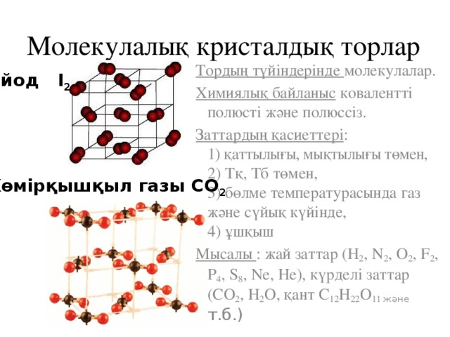 Молекулалық кристалдық торлар Тордың түйіндерінде молекулалар. Химиялық байланыс ковалентті полюсті және полюссіз. Заттардың қасиеттері :  1) қаттылығы, мықтылығы төмен,  2) Тқ, Тб төмен,  3) бөлме температурасында газ және сүйық күйінде,  4) ұшқыш Мысалы : жай заттар (H 2 , N 2 , O 2 , F 2 , P 4 , S 8 , Ne, He), күрделі заттар (СО 2 , H 2 O, қант С 12 H 22 O 11 және т.б.) йод I 2 Көмірқышқыл газы СО 2 