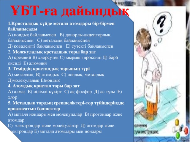 ҰБТ-ға дайындық 1.Кристалдық күйде металл атомдары бір-бірмен байланысады А) иондық байланыспен В) донорлы-акцепторлық байланыспен С) металдық байланыспен Д) ковалентті байланыспен Е) сутекті байланыспен 2 . Молекулалық крсталдық торы бар зат А) кремний В) хлорсутек С) мырыш гдроксиді Д) барй оксиді Е) алюмний 3. Темірдің кристалдық торының түрі А) металдық В) атомдық С) иондық, металдық Д)молекулалық Е)иондық 4. Атомдық кристал торы бар зат А) алмаз В) иілімді күкірт С) ақ фосфор Д) ас тұзы Е) хлор 5. Металдық тордың ерекшеліктері-тор түйіндеріндде орналасатын бөлшектер А) металл иондары мен молекулалар В) протондар және атомдар С) электрондар және молекулалар Д) атомдар және электрондар Е) металл атомдары мен иондары 