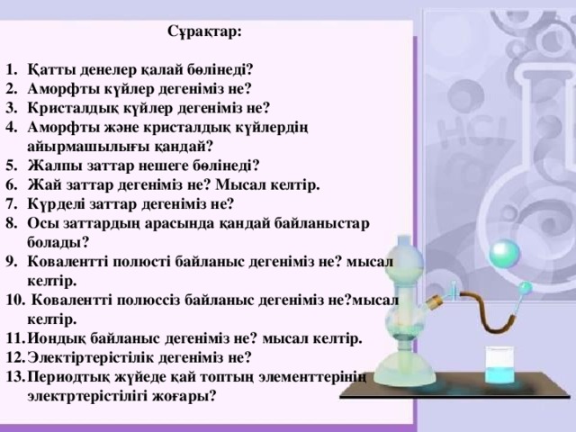  Сұрақтар:  Қатты денелер қалай бөлінеді? Аморфты күйлер дегеніміз не? Кристалдық күйлер дегеніміз не? Аморфты және кристалдық күйлердің айырмашылығы қандай? Жалпы заттар нешеге бөлінеді? Жай заттар дегеніміз не? Мысал келтір. Күрделі заттар дегеніміз не? Осы заттардың арасында қандай байланыстар болады? Ковалентті полюсті байланыс дегеніміз не? мысал келтір.  Ковалентті полюссіз байланыс дегеніміз не?мысал келтір. Иондық байланыс дегеніміз не? мысал келтір. Электіртерістілік дегеніміз не? Периодтық жүйеде қай топтың элементтерінің электртерістілігі жоғары? 