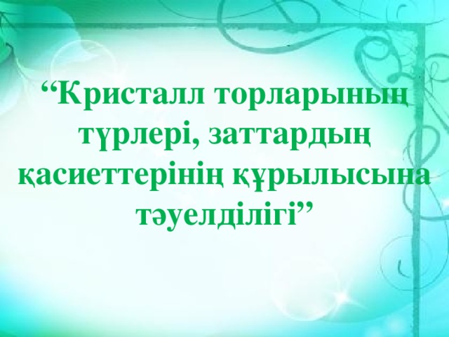   “ Кристалл торларының түрлері, заттардың қасиеттерінің құрылысына тәуелділігі” 