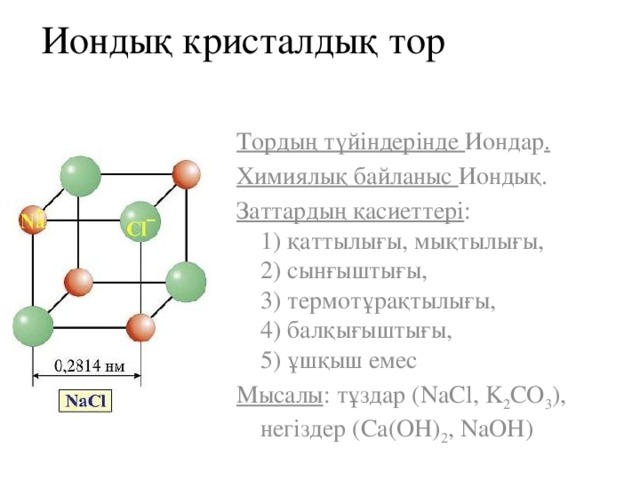 Иондық кристалдық тор Тордың түйіндерінде Иондар . Химиялық байланыс Иондық. Заттардың қасиеттері :  1) қаттылығы, мықтылығы,  2) сынғыштығы,  3) термотұрақтылығы,  4) балқығыштығы,  5) ұшқыш емес Мысалы : тұздар (NaCl, K 2 CO 3 ), негіздер (Ca(OH) 2 , NaOH) 