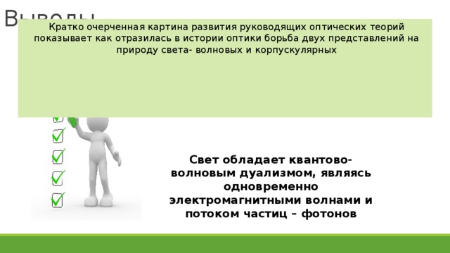 Выводы Кратко очерченная картина развития руководящих оптических теорий показывает как отразилась в истории оптики борьба двух представлений на природу света- волновых и корпускулярных Свет обладает квантово-волновым дуализмом, являясь одновременно электромагнитными волнами и потоком частиц – фотонов