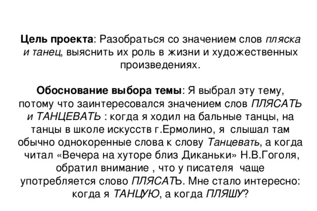 Цель проекта : Разобраться со значением слов пляска и танец , выяснить их роль в жизни и художественных произведениях.   Обоснование выбора темы : Я выбрал эту тему, потому что заинтересовался значением слов ПЛЯСАТЬ и ТАНЦЕВАТЬ : когда я ходил на бальные танцы, на танцы в школе искусств г.Ермолино, я слышал там обычно однокоренные слова к слову Танцевать , а когда читал «Вечера на хуторе близ Диканьки» Н.В.Гоголя, обратил внимание , что у писателя чаще употребляется слово ПЛЯСАТ Ь. Мне стало интересно: когда я ТАНЦУЮ , а когда ПЛЯШУ ?