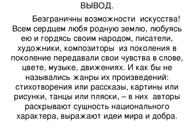 ВЫВОД.  Безграничны возможности искусства! Всем сердцем любя родную землю, любуясь ею и гордясь своим народом, писатели, художники, композиторы из поколения в поколение передавали свои чувства в слове, цвете, музыке, движениях. И как бы не назывались жанры их произведений: стихотворения или рассказы, картины или рисунки, танцы или пляски, – в них авторы раскрывают сущность национального характера, выражают идеи мира и добра.