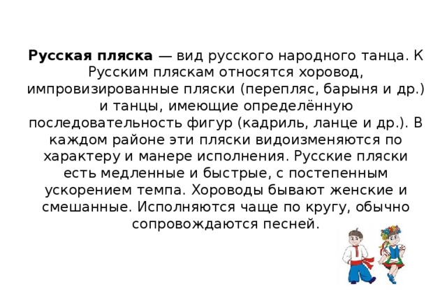 Русская пляска — вид русского народного танца. К Русским пляскам относятся хоровод, импровизированные пляски (перепляс, барыня и др.) и танцы, имеющие определённую последовательность фигур (кадриль, ланце и др.). В каждом районе эти пляски видоизменяются по характеру и манере исполнения. Русские пляски есть медленные и быстрые, с постепенным ускорением темпа. Хороводы бывают женские и смешанные. Исполняются чаще по кругу, обычно сопровождаются песней.