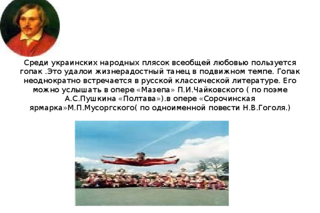 Среди украинских народных плясок всеобщей любовью пользуется гопак . Это удалои жизнерадостный танец в подвижном темпе. Гопак неоднократно встречается в русской классической литературе. Его можно услышать в опере «Мазепа» П.И.Чайковского ( по поэме А.С.Пушкина «Полтава»).в опере «Сорочинская ярмарка»М.П.Мусоргского( по одноименной повести Н.В.Гоголя.)