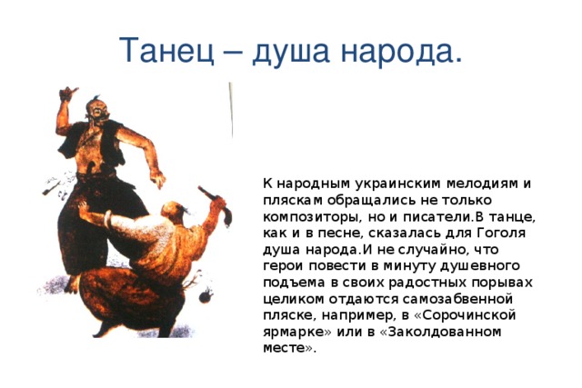 К народным украинским мелодиям и пляскам обращались не только композиторы, но и писатели.В танце, как и в песне, сказалась для Гоголя душа народа.И не случайно, что герои повести в минуту душевного подъема в своих радостных порывах целиком отдаются самозабвенной пляске, например, в «Сорочинской ярмарке» или в «Заколдованном месте».