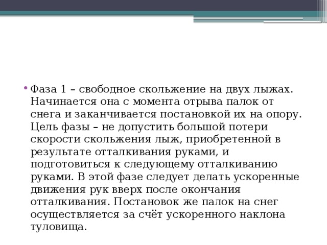 Фаза 1 – свободное скольжение на двух лыжах. Начинается она с момента отрыва палок от снега и заканчивается постановкой их на опору. Цель фазы – не допустить большой потери скорости скольжения лыж, приобретенной в результате отталкивания руками, и подготовиться к следующему отталкиванию руками. В этой фазе следует делать ускоренные движения рук вверх после окончания отталкивания. Постановок же палок на снег осуществляется за счёт ускоренного наклона туловища. 