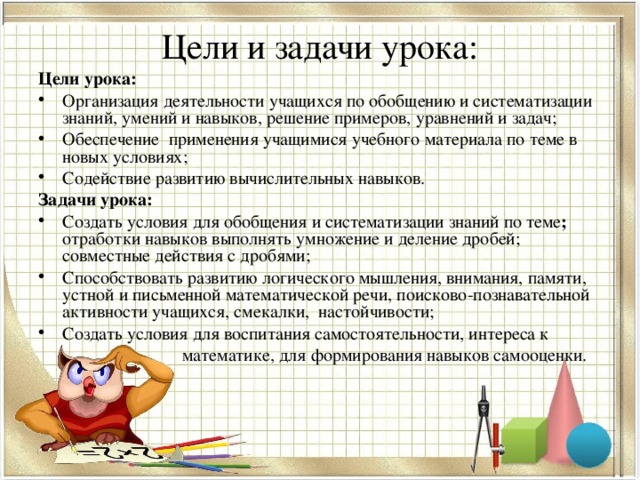 Цели и задачи урока: Цели урока: Организация деятельности учащихся по обобщению и систематизации знаний, умений и навыков, решение примеров, уравнений и задач; Обеспечение применения учащимися учебного материала по теме  в новых условиях; Содействие развитию вычислительных навыков. Задачи урока: Создать условия для обобщения и систематизации знаний по теме ; отработки навыков  выполнять умножение и деление  дробей; совместные действия с дробями; Способствовать развитию логического мышления, внимания, памяти, устной и письменной математической речи, поисково-познавательной активности учащихся, смекалки, настойчивости; Создать условия для воспитания самостоятельности, интереса к  математике, для формирования навыков самооценки. 