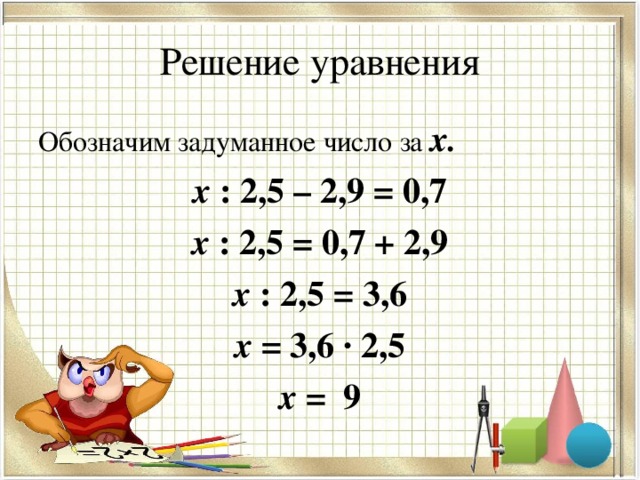 Решение уравнения Обозначим задуманное число за х. х : 2,5 – 2,9 = 0,7 х : 2,5 = 0,7 + 2,9 х : 2,5 = 3,6 х = 3,6 · 2,5 х = 9  