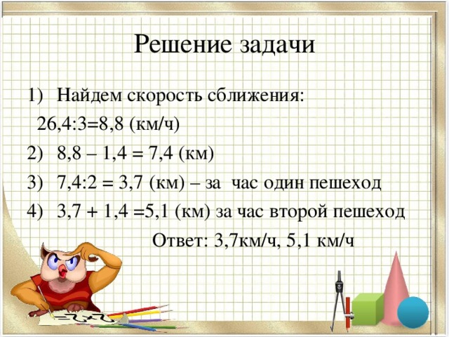 Решение задачи Найдем скорость сближения:  26,4:3=8,8 (км/ч) 8,8 – 1,4 = 7,4 (км) 7,4:2 = 3,7 (км) – за час один пешеход 3,7 + 1,4 =5,1 (км) за час второй пешеход  Ответ: 3,7км/ч, 5,1 км/ч 