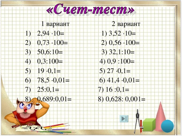  1 вариант 2 вариант 2,94 ·10= 1) 3,52 ·10= 0,73 ·100= 2) 0,56 ·100= 50,6:10= 3) 32,1:10= 0,3:100= 4) 0,9 :100= 19 ·0,1= 5) 27 ·0,1= 78,5 ·0,01= 6) 41,4 ·0,01= 25:0,1= 7) 16 :0,1= 0,689:0,01= 8) 0,628: 0,001= 