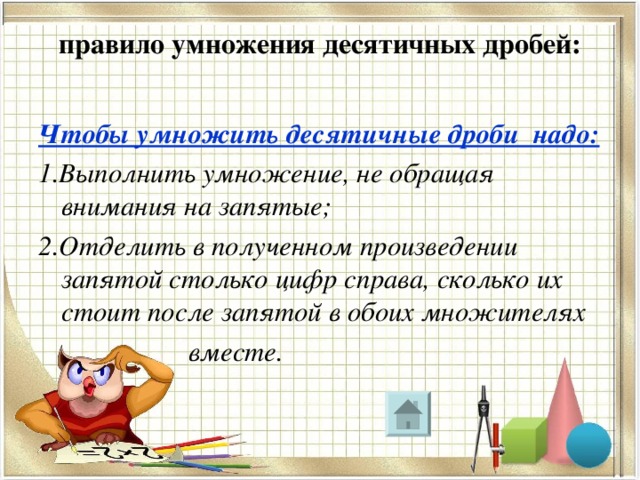 правило умножения десятичных дробей:   Чтобы умножить десятичные дроби надо: 1.Выполнить умножение, не обращая внимания на запятые; 2.Отделить в полученном произведении запятой столько цифр справа, сколько их стоит после запятой в обоих множителях  вместе. 