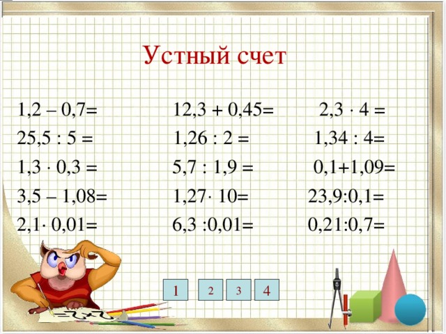 12,7 12,75 9,2 3 0,63 0,5 5,1 Устный счет 0,39 2,42 1,2 – 0,7= 12,3 + 0,45= 2,3  4 = 25,5 : 5 = 1,26 : 2 = 1,34 : 4= 1,3  0,3 = 5,7 : 1,9 = 0,1+1,09= 3,5 – 1,08= 1,27  10= 23,9:0,1= 2,1· 0,01= 6,3 :0,01= 0,21:0,7= 0,021 0,36 1,19 2 3 4 1 0,3 630 239 