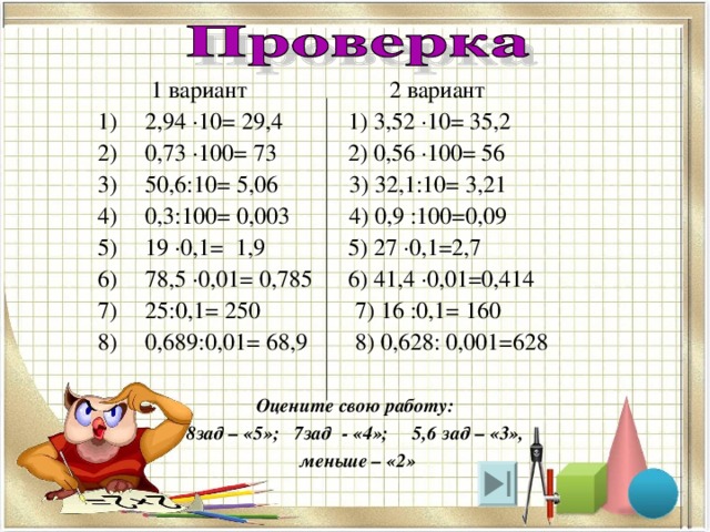  1 вариант 2 вариант 2,94 ·10= 29,4 1) 3,52 ·10= 35,2 0,73 ·100= 73 2) 0,56 ·100= 56 50,6:10= 5,06 3) 32,1:10= 3,21 0,3:100= 0,003 4) 0,9 :100=0,09 19 ·0,1= 1,9 5) 27 ·0,1=2,7 78,5 ·0,01= 0,785 6) 41,4 ·0,01=0,414 25:0,1= 250 7) 16 :0,1= 160 0,689:0,01= 68,9 8) 0,628: 0,001=628 Оцените свою работу: 8зад – «5»; 7зад - «4»; 5,6 зад – «3»,  меньше – «2» 