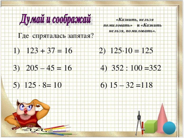 , , «Казнить, нельзя помиловать» и «Казнить нельзя, помиловать». Где спряталась запятая?  1) 123 + 37 = 16 2) 125·10 = 125  3) 205 – 45 = 16 4) 352 : 100 =352  5) 125 · 8= 10 6) 15 – 32 =118 , , , , , , , , 