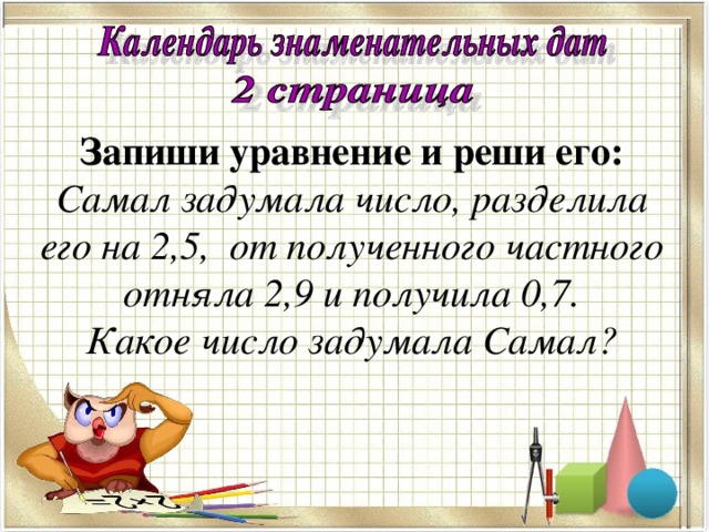 Запиши уравнение и реши его:  Самал задумала число, разделила его на 2,5, от полученного частного отняла 2,9 и получила 0,7.  Какое число задумала Самал? х : 2,5 – 2,9 = 0,7 