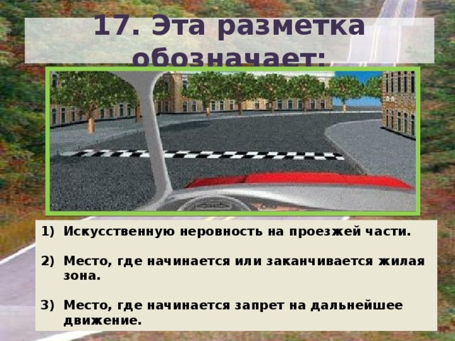 17. Эта разметка обозначает: Искусственную неровность на проезжей части.  Место, где начинается или заканчивается жилая зона.  Место, где начинается запрет на дальнейшее движение. 