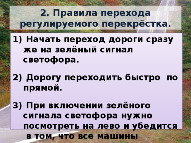 2. Правила перехода регулируемого перекрёстка.  Начать переход дороги сразу же на зелёный сигнал светофора.   Дорогу переходить быстро по прямой.   При включении зелёного сигнала светофора нужно посмотреть на лево и убедится в том, что все машины остановились, и только тогда идти. 