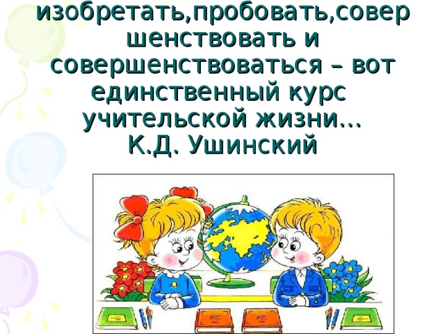 Вечно изобретать,пробовать,совершенствовать и совершенствоваться – вот единственный курс учительской жизни…  К.Д. Ушинский 