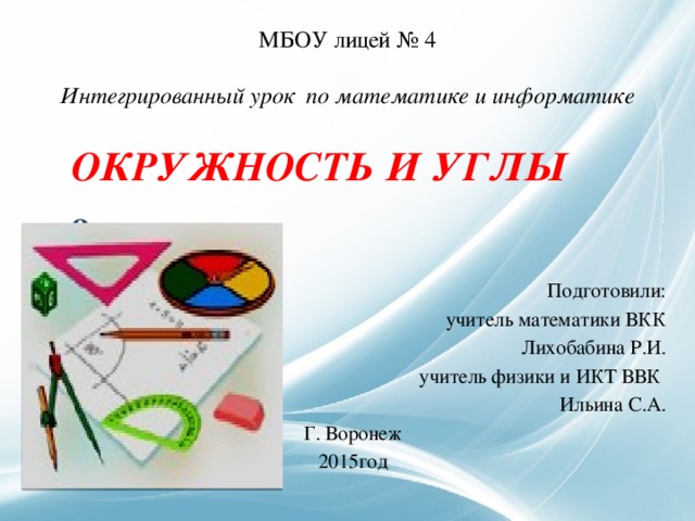   МБОУ лицей № 4   Интегрированный урок по математике и информатике  ОКРУЖНОСТЬ И УГЛЫ  9 класс Подготовили: учитель математики ВКК Лихобабина Р.И. учитель физики и ИКТ ВВК Ильина С.А. Г. Воронеж 2015год 