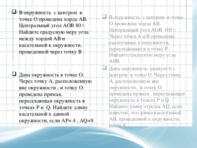   В окружность с центром в точке О проведена хорда АВ. Центральный угол АОВ 80 0 . Найдите градусную меру угла между хордой АВ и касательной к окружности, проведенной через точку В . Дана окружность в точке О. Через точку А, расположенную вне окружности , и точку О проведена прямая, пересекающая окружность в точках P и Q. Найдите длину касательной к данной окружности, если АР= 4 , AQ=9. В окружность с центром в точке О проведена хорда АВ. Центральный угол АОВ 105 0 . Через точки А и В проведены касательные к окружности, пересекающиеся в точке Р. Найдите градусную меру угла АРВ. Дана окружность радиуса 6 с центром в точке О. Через точку А, расположенную вне окружности, и точку О проведена прямая , пересекающая окружность в точках Р и Q. Найдите длину отрезка AQ, если известно, что длина касательной АВ, проведенной к окружности, равна 8. 