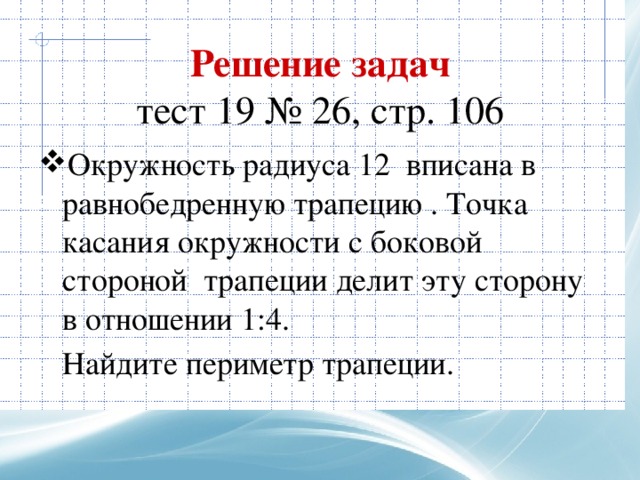 Решение задач  тест 19 № 26, стр. 106 Окружность радиуса 12 вписана в равнобедренную трапецию . Точка касания окружности с боковой стороной трапеции делит эту сторону в отношении 1:4.  Найдите периметр трапеции. 