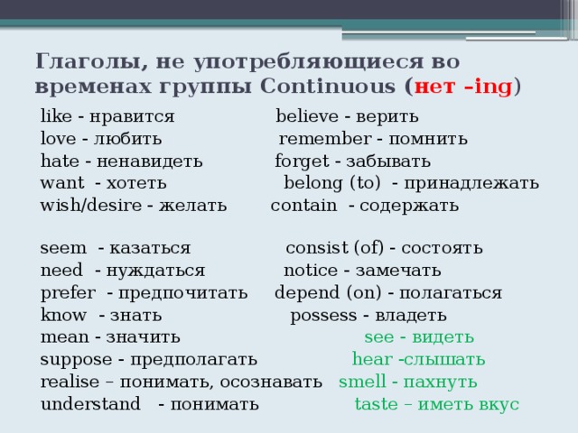 Глаголы, не употребляющиеся во временах группы Continuous ( нет –ing ) like - нравится believe - верить love - любить remember - помнить hate - ненавидеть forget - забывать want - хотеть belong (to) - принадлежать wish/desire - желать contain - содержать seem - казаться consist (of) - состоять need - нуждаться notice - замечать prefer - предпочитать depend (on) - полагаться know - знать possess - владеть mean - значить see - видеть suppose - предполагать hear -слышать realise – понимать, осознавать smell - пахнуть understand - понимать taste – иметь вкус 