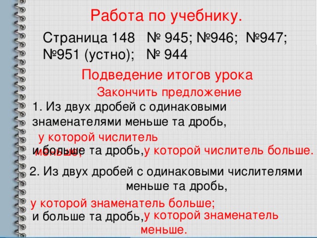 Работа по учебнику. Страница 148 № 945; №946; №947; №951 (устно); № 944 Подведение итогов урока Закончить предложение 1. Из двух дробей с одинаковыми знаменателями меньше та дробь,  у которой числитель меньше; и больше та дробь,  у которой числитель больше. 2. Из двух дробей с одинаковыми числителями меньше та дробь,  у которой знаменатель больше;  у которой знаменатель меньше. и больше та дробь, 