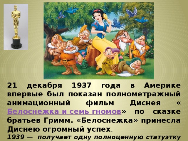21 декабря 1937 года в Америке впервые был показан полнометражный анимационный фильм Диснея « Белоснежка и семь гномов » по сказке братьев Гримм. «Белоснежка» принесла Диснею огромный успех . 1939 — получает одну полноценную статуэтку «Оскара» и семь маленьких «Оскаров» ( по числу гномов)  