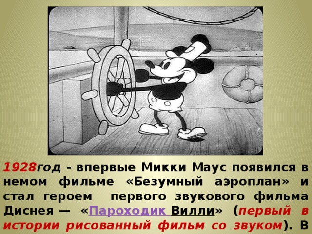 1928 год - впервые Микки Маус появился в немом фильме «Безумный аэроплан» и стал героем первого звукового фильма Диснея — « Пароходик Вилли » ( первый в истории рисованный фильм со звуком ). В первых лентах Дисней сам озвучивал мышонка  